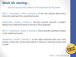 Week 1 Week 2 Week 3 Week 4 Week 5 Week 6 Week 7 Week 8Week 1 Week 2 Week 3 Week 4 Week 5 Week 6 Week 7 Week 8
Week 20: starting...
Nível 5 - CAE
Good to see you here. Below, is the study plan for this week:
Vocabulary / Film / Activity 4. In this last activity about films, check the spelling of the
underlined words.
Vocabulary / Books / Activity 1. Do you consider yourself a reader? Replace the
underlined word or phrase in the paragraph.
Vocabulary / Books / Activity 2. Check possible spelling mistakes in the underlined
words.
Vocabulary / Books / Activity 3. In the eight sentences that are in this activity, choose
the correct word which is closest in meaning to the word in bold.
 