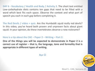 Week 1 Week 2 Week 3 Week 4 Week 5 Week 6 Week 7 Week 8Week 1 Week 2 Week 3 Week 4 Week 5 Week 6 Week 7 Week 8
Nível 5 - CAE
Vocabulary / Health and Body / Activity 3. The short text entitled Low-carbohydrate
diets contains ten gaps that need to be filled with a word which best fits each space.
Observe the context and what part of speech you each in each gap before completing
it.
The Red Devils / video + quiz. Are the Humboldt squid really red devils? In this video,
you’ve heard both proven and unproven facts about giant squid. In your opinion, do
these invertebrates deserve a new nickname?
Here is a tip about the CAE – Paper 2 – Writing – Part 2:
One of the things you will be expected to demonstrate in Paper 2 is a correct use of
register – that is, the language, tone and formality that is appropriate in different
types of writing.
Bye 
 