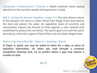 Week 1 Week 2 Week 3 Week 4 Week 5 Week 6 Week 7 Week 8Week 1 Week 2 Week 3 Week 4 Week 5 Week 6 Week 7 Week 8
Nível 5 - CAE
Vocabulary / Environment / Activity 1. Match sentence halves paying attention to the
transition words and expressions in bold.
Saving the Amazon Together / pages 2-3. The vast, diverse nature of the Amazon rain
forest is under threat from illegal mines that destroy the land and pollute the water.
An expedition team of scientists and conservation experts has formed to help organise
a new national park established to protect the rain forest. The team’s goal is to mark
the park’s boundaries, enlist the support of local tribes and shut down illegal mines.
Here is a tip about the CAE – Paper 4 – Listening – Part 2:
In Paper 4, part2, you may be asked to listen for a date, or piece of statistical
information. So, when you read through a sentence completion listening task, try to
predict where a gap may require a number or date.
Bye 
 