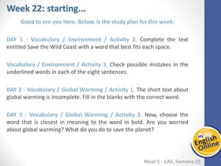 Week 1 Week 2 Week 3 Week 4 Week 5 Week 6 Week 7 Week 8Week 1 Week 2 Week 3 Week 4 Week 5 Week 6 Week 7 Week 8
Week 22: starting...
Nível 5 - CAE
Good to see you here. Below, is the study plan for this week:
Vocabulary / Environment / Activity 2. Complete the text entitled Save the Wild Coast
with a word that best fits each space.
Vocabulary / Environment / Activity 3. Check possible mistakes in the underlined
words in each of the eight sentences.
Vocabulary / Global Warming / Activity 1. The short text about global warming is
incomplete. Fill in the blanks with the correct word.
Vocabulary / Global Warming / Activity 2. Now, choose the word that is closest in
meaning to the word in bold. Are you worried about global warming? What do you do
to save the planet?
 
