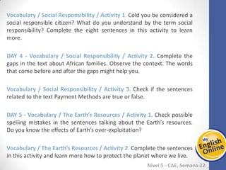 Week 1 Week 2 Week 3 Week 4 Week 5 Week 6 Week 7 Week 8Week 1 Week 2 Week 3 Week 4 Week 5 Week 6 Week 7 Week 8
Nível 5 - CAE
Vocabulary / Social Responsibility / Activity 1. Cold you be considered a social
responsible citizen? What do you understand by the term social responsibility?
Complete the eight sentences in this activity to learn more.
Vocabulary / Social Responsibility / Activity 2. Complete the gaps in the text about
African families. Observe the context. The words that come before and after the gaps
might help you.
Vocabulary / Social Responsibility / Activity 3. Check if the sentences related to the
text Payment Methods are true or false.
Vocabulary / The Earth’s Resources / Activity 1. Check possible spelling mistakes in
the sentences talking about the Earth’s resources. Do you know the effects of Earth’s
over-exploitation?
Vocabulary / The Earth’s Resources / Activity 2. Complete the sentences in this
activity and learn more how to protect the planet where we live.
 