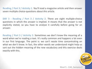 Week 1 Week 2 Week 3 Week 4 Week 5 Week 6 Week 7 Week 8Week 1 Week 2 Week 3 Week 4 Week 5 Week 6 Week 7 Week 8
Nível 5 - CAE
Reading / Part 3 / Activity 1. You’ll read a magazine article and then answer seven
multiple choice-questions about this article.
Reading / Part 3 / Activity 2. There are eight multiple-choice questions in which the
answer is implied. It means that the answer is not explicitly stated, so you have to
analyse it carefully before going for an answer.
Reading / Part 3 / Activity 3. Sometimes we don’t know the meaning of a word when
we’re reading a text. It’s really common and happens a lot even in our first language.
The point is: we can’t waste time concentrating on what we don’t know. In fact, the
other words we understand might help us sort out the hidden meaning of the new
vocabulary and this exercise deals exactly with this.
 