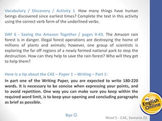 Week 1 Week 2 Week 3 Week 4 Week 5 Week 6 Week 7 Week 8Week 1 Week 2 Week 3 Week 4 Week 5 Week 6 Week 7 Week 8
Nível 5 - CAE
Vocabulary / Discovery / Activity 1. How many things have human beings discovered
since earliest times? Complete the text in this activity using the correct verb form of
the underlined verbs.
Saving the Amazon Together / pages 4-43. The Amazon rain forest is in danger. Illegal
forest operations are destroying the home of millions of plants and animals; however,
one group of scientists is exploring the far off regions of a newly formed national park
to stop the destruction. How can they help to save the rain forest? Who will they get
to help them?
Here is a tip about the CAE – Paper 1 – Writing – Part 1:
In part one of the Writing Paper, you are expected to write 180-220 words. It is
necessary to be concise when expressing your points, and to avoid repetition. One
way you can make sure you keep within the required word limit, is to keep your
opening and concluding paragraphs as brief as possible.
Bye 
 