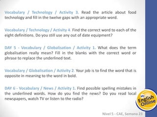 Week 1 Week 2 Week 3 Week 4 Week 5 Week 6 Week 7 Week 8Week 1 Week 2 Week 3 Week 4 Week 5 Week 6 Week 7 Week 8
Nível 5 - CAE
Vocabulary / Technology / Activity 3. Read the article about food technology and fill
in the twelve gaps with an appropriate word.
Vocabulary / Technology / Activity 4. Find the correct word to each of the eight
definitions. Do you still use any out of date equipment?
Vocabulary / Globalisation / Activity 1. What does the term globalisation really
mean? Fill in the blanks with the correct word or phrase to replace the underlined
text.
Vocabulary / Globalisation / Activity 2. Your job is to find the word that is opposite in
meaning to the word in bold.
Vocabulary / News / Activity 1. Find possible spelling mistakes in the underlined
words. How do you find the news? Do you read local newspapers, watch TV or listen
to the radio?
 