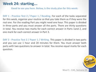 Week 1 Week 2 Week 3 Week 4 Week 5 Week 6 Week 7 Week 8Week 1 Week 2 Week 3 Week 4 Week 5 Week 6 Week 7 Week 8
Week 24: starting...
Nível 5 - CAE
Good to see you here. Below, is the study plan for this week:
Practice Test 2 / Paper 1 / Reading. For each of the tasks separated for this week,
organize your routine so that you take them as if they were the real one. For the
reading Part you might need one hour. This paper is divided in three parts and you
must answer all the parts. There are thirty questions in total. You receive two marks
for each correct answer in Parts 1and 2, and one mark for each correct answer in Part
3.
Practice Test 2 / Paper 1 / Writing. This paper is divided in two parts and you can use
1 hour and 20 minutes for them. You must answer both parts with two questions to
answer in total. You receive equal marks for each question.
 