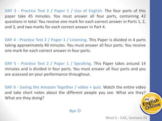 Week 1 Week 2 Week 3 Week 4 Week 5 Week 6 Week 7 Week 8Week 1 Week 2 Week 3 Week 4 Week 5 Week 6 Week 7 Week 8
Nível 5 - CAE
Practice Test 2 / Paper 1 / Use of English. The four parts of this paper take 45 minutes.
You must answer all four parts, containing 42 questions in total. You receive one mark
for each correct answer in Parts 1, 2, and 3, and two marks for each correct answer in
Part 4.
Practice Test 2 / Paper 1 / Listening. This Paper is divided in 4 parts taking
approximately 40 minutes. You must answer all four parts. You receive one mark for
each correct answer in four parts.
Practice Test 2 / Paper 1 / Speaking. This Paper takes around 14 minutes and is
divided in four parts. You must answer all four parts and you are assessed on your
performance throughout.
Saving the Amazon Together / video + quiz. Watch the entire video and take short
notes about the different people you see. What are they? What are they doing?
Bye 
 