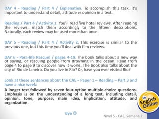 Week 1 Week 2 Week 3 Week 4 Week 5 Week 6 Week 7 Week 8Week 1 Week 2 Week 3 Week 4 Week 5 Week 6 Week 7 Week 8
Nível 5 - CAE
Reading / Part 4 / Explanation. To accomplish this task, it’s important to understand detail,
attitude or opinion in a text.
Reading / Part 4 / Activity 1. You’ll read five hotel reviews. After reading the reviews, match
them accordingly to the fifteen descriptions. Naturally, each review may be used more than
once.
Reading / Part 4 / Activity 2. This exercise is similar to the previous one, but this time you’ll
deal with film reviews.
Para-life Rescue! / pages 4-19. The book talks about a new way of saving, or rescuing
people from drowning in the ocean. Read from page 4 to page 9 to discover how it works.
The book also talks about the city of Rio de Janeiro. Do you live in Rio? Or, have you ever
visited Rio?
Look at these sentences about the CAE – Paper 1 – Reading – Part 3 and have a nice week:
A longer text followed by seven four-option multiple-choice questions. Emphasis is on the
understanding of a long text, including detail, opinion, tone, purpose, main idea,
implication, attitude, and organization.
Bye 
 