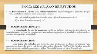 BNCC/RCG e PLANO DE ESTUDOS
• “A Base Nacional Comum e sua parte diversificada deverão integrar-se em torno do que
vise a estabelecer a relação entre a educação básica e:
a) a vida cidadã através da articulação entre vários de seus aspectos (…);
b) as áreas de conhecimento (…)”.
• O PLANO DE ESTUDOS é, pois,
a organização formal do currículo, conforme definido pela escola, que relaciona as
áreas do conhecimento, os componentes curriculares, ou projetos e atividades, atribuindo-lhes
tempos, abrangência e intensidade.
• O PLANO DE ESTUDOS é
uma pauta de trabalho, em torno da qual professores e alunos se reúnem para
construir, ao longo do tempo e de forma planejada, a educação. No Plano de Estudos, a escola
fixará a maneira escolhida para oferecer a Base Nacional Comum e a parte diversificada.
 