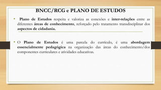 BNCC/RCG e PLANO DE ESTUDOS
• Plano de Estudos respeita e valoriza as conexões e inter-relações entre as
diferentes áreas de conhecimento, reforçado pelo tratamento transdisciplinar dos
aspectos de cidadania.
• O Plano de Estudos é uma parcela do currículo, é uma abordagem
essencialmente pedagógica na organização das áreas do conhecimento/dos
componentes curriculares e atividades educativas.
 