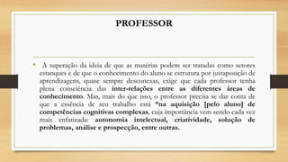 PROFESSOR
• A superação da ideia de que as matérias podem ser tratadas como setores
estanques e de que o conhecimento do aluno se estrutura por justaposição de
aprendizagens, quase sempre desconexas, exige que cada professor tenha
plena consciência das inter-relações entre as diferentes áreas de
conhecimento. Mas, mais do que isso, o professor precisa se dar conta de
que a essência de seu trabalho está “na aquisição [pelo aluno] de
competências cognitivas complexas, cuja importância vem sendo cada vez
mais enfatizada: autonomia intelectual, criatividade, solução de
problemas, análise e prospecção, entre outras.
 