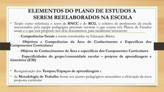 ELEMENTOS DO PLANO DE ESTUDOS A
SEREM REELABORADOS NA ESCOLA
• Tendo como referência o texto da BNCC e do RCG, o coletivo de professores da escola
assessorados pela equipe pedagógica precisam retomar o que consta nos Planos de Estudos
atuais e o que está proposto nos dois documentos, para reelaborar/reescrever:
- Competências Gerais a serem constituídas na Educação Básica
- Objetivos e Competências da Área do Conhecimento e Específicas dos
Componentes Curriculares
- Objetos de Conhecimentos da Área e específicas dos Componentes Curriculares
- Especificidades do grupo/comunidade escolar – projetos de aprendizagem e
itinerários (EM)
• Reorganização dos Tempos/Espaços de aprendizagem e
• da Metodologia de Trabalho frente aos ajustes pedagógicos necessários a efetivação da nova
proposta curricular
 