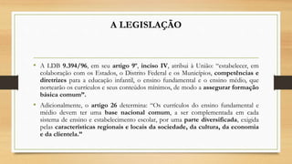A LEGISLAÇÃO
• A LDB 9.394/96, em seu artigo 9º, inciso IV, atribui à União: “estabelecer, em
colaboração com os Estados, o Distrito Federal e os Municípios, competências e
diretrizes para a educação infantil, o ensino fundamental e o ensino médio, que
nortearão os currículos e seus conteúdos mínimos, de modo a assegurar formação
básica comum”.
• Adicionalmente, o artigo 26 determina: “Os currículos do ensino fundamental e
médio devem ter uma base nacional comum, a ser complementada em cada
sistema de ensino e estabelecimento escolar, por uma parte diversificada, exigida
pelas características regionais e locais da sociedade, da cultura, da economia
e da clientela.”
 