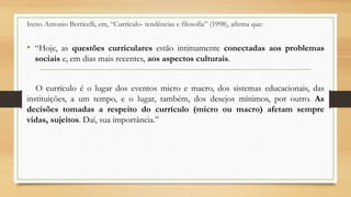 Ireno Antonio Berticelli, em, “Currículo- tendências e filosofia” (1998), afirma que:
• “Hoje, as questões curriculares estão intimamente conectadas aos problemas
sociais e, em dias mais recentes, aos aspectos culturais.
O currículo é o lugar dos eventos micro e macro, dos sistemas educacionais, das
instituições, a um tempo, e o lugar, também, dos desejos mínimos, por outro. As
decisões tomadas a respeito do currículo (micro ou macro) afetam sempre
vidas, sujeitos. Daí, sua importância.”
 