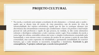 PROJETO CULTURAL
• Na escola, o currículo será sempre a resultante de três elementos – o formal, ação e oculto -
aquilo que se deseja (seja do ponto de vista prescritivo, seja do ponto de vista da
intencionalidade dos sujeitos envolvidos), aquilo que de fato se consegue alcançar (em
decorrência das circunstâncias concretas que condicionam o fazer e da postura e intervenção
pessoal de cada professor) e aquilo de que poucos, na verdade, se dão conta (elementos
culturais e ideológicos subjacentes a todo o pensar, sentir e agir). Essa condição da escola a
torna lugar de cultura, entendida cultura não como o simples conhecimento acumulado pela
humanidade, e nem mesmo como o conjunto de modos de ser, pensar e sentir de uma dada
comunidade, mas como expressão da instabilidade e permanente mutabilidade do conviver
humano, que a cada instante se reconstrói, ressignifica e transforma. Currículo é, por
conseqüência, “o projeto cultural que a escola torna possível”.
 