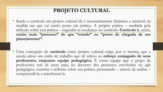 PROJETO CULTURAL
• Sendo o currículo um projeto cultural ele é necessariamente dinâmico e mutável, na
medida em que vai sendo posto em prática. A própria prática – mediada pela
reflexão sobre essa prática – engendra as mudanças no currículo. Currículo é, assim,
muito mais “processo” do que “estado” ou “ponto de chegada de um
planejamento”.
• Uma concepção de currículo como projeto cultural exige, por si mesma, que a
escola adote um estilo de trabalho que dê relevo ao esforço conjugado de seus
professores, enquanto equipe pedagógica. É como equipe que o grupo de
professores terá de atuar para, no decorrer dos processos envolvidos no agir
pedagógico, exercitar a reflexão sobre sua prática, procurando – através da análise –
compreendê-la e transformá-la.
 