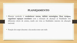 PLANEJAMENTO
• Planejar currículo é estabelecer metas, definir estratégias, fixar tempos,
organizar espaços escolares com a intenção de alcançar as finalidades dos
diferentes níveis de ensino, tendo em vista as finalidades maiores da educação
nacional.
• Função do corpo docente e da escola como um todo
 