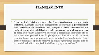 PLANEJAMENTO
• “Um currículo básico comum não é necessariamente um currículo
uniforme. Elemento chave no planejamento do currículo é proporcionar
uma variedade de caminhos em direção a áreas importantes do
conhecimento, das habilidades e valores, assim como diferentes vias
de saída que podem desenvolver interesses e capacidades individuais até os
níveis mais altos possível. Parte do planejamento deste tipo de diferenciação
pode ter lugar em escala nacional, mas é provável que resulte mais eficaz,
quando planejada e aplicada em nível de escola e guardando relação com as
necessidades de diferenciação de indivíduos e grupos específicos.”
 