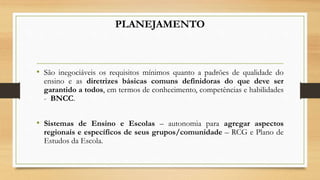 PLANEJAMENTO
• São inegociáveis os requisitos mínimos quanto a padrões de qualidade do
ensino e as diretrizes básicas comuns definidoras do que deve ser
garantido a todos, em termos de conhecimento, competências e habilidades
- BNCC.
• Sistemas de Ensino e Escolas – autonomia para agregar aspectos
regionais e específicos de seus grupos/comunidade – RCG e Plano de
Estudos da Escola.
 