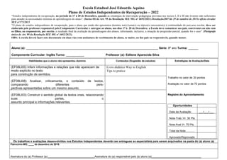 Escola Estadual José Eduardo Aquino
Plano de Estudos Independentes de Recuperação – 2022
“Estudos independentes de recuperação, no período de 17 à 20 de Dezembro, quando as estratégias de intervenção pedagógica previstas nos incisos I, II e III não tiverem sido suficientes
para atender às necessidades mínimas de aprendizagem do aluno”. (Inciso III do Art. 95 da Resolução SEE MG nº 4692/2021) Resolução2807/de 29 de outubro de 2015e ofício circular
SEE nº175/2015
“O plano de estudos independentes de recuperação, para o aluno que ainda não apresentou domínio no(s) tema(s) ou tópico(s) necessário(s) à continuidade do percurso escolar, deve ser
elaborado pelo professor responsável pelo Componente Curricular e entregue ao aluno, nos dias 17 à 20 de Dezembro, a Escola deve comunicar aos pais, conviventes ou não com
os filhos, ou responsáveis, por escrito, o resultado final da avaliação da aprendizagem dos alunos, informando, inclusive, a situação de progressão parcial, quando for o caso”. (Parágrafo
único do Art. 99 da Resolução SEE MG nº 4692/2021).
OBS: A escola deverá fazer este documento em duas vias com assinatura de recebimento do aluno, se maior, ou dos pais ou responsáveis, quando menor.
Aluno (a): ________________________________________________________________________________ Série: 8º ano Turma: ______
Componente Curricular: Inglês Turno: ___________ Professor (a): Edilene Aparecida Silva
Habilidades que o aluno não apresentou domínio Conteúdos (Sugestão de estudos) Estratégias de Avaliação/Data
(EF08LI05) Inferir informações e relações que não aparecem de
modo explícito no texto
para construção de sentidos.
Livro didático Way to English
Tips to pratice
(EF08LI08) Analisar, criticamente, o conteúdo de textos,
comparando diferentes pers-
pectivas apresentadas sobre um mesmo assunto.
Trabalho no valor de 30 pontos
Avaliação no valor de 70 pontos
(EF08LI03) Construir o sentido global de textos orais, relacionando
suas partes, o
assunto principal e informações relevantes.
Registro do Aproveitamento
Oportunidades
Data da Avaliação ___/___/___
Nota-Trab.:Vr. 30 Pts.
Nota-Aval.Vr. 70 Pts.
Total da Nota:...........
Aprovado/Reprovado
Os trabalhos e avaliações desenvolvidos nos Estudos Independentes deverão ser entregues ao especialista para serem arquivados na pasta do (a) aluno (a)
Patrocínio-MG, ____ de dezembro de 2019.
Assinatura do (a) Professor (a):_______________________________Assinatura do (a) responsável pelo (a) aluno (a)_________________________________
 