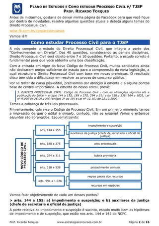 Prof. Ricardo Torques www.estrategiaconcursos.com.br Página 2 de 16
PLANO DE ESTUDOS E COMO ESTUDAR PROCESSO CIVIL P/ TJSP
PROF. RICARDO TORQUES
Antes de iniciarmos, gostaria de deixar minha página do Facebook para que você fique
por dentro de novidades, resolva algumas questões atuais e debata alguns temas do
Direito Processual Civil.
www.fb.com.br/dpcparaconcursos
Vamos lá?!
Como estudar Processo Civil para o TJSP
A nós compete o estudo do Direito Processual Civil, que integra a parte dos
“Conhecimentos em Direito”. Das 40 questões, considerando as demais disciplinas,
Direito Processual Civil será objeto entre 7 e 10 questões. Portanto, o estudo correto é
fundamental para que você obtenha uma boa classificação.
Com a entrada em vigor do Novo Código de Processo Civil, muitos candidatos ainda
não dedicaram tempo suficiente de estudo para a compreensão da nova legislação, a
qual estrutura o Direito Processual Civil com base em novas premissas. O resultado
disso tem sido a dificuldade em resolver as provas de concurso público.
Por se tratar de curso pós-edital, precisamos dar atenção à ementa e a alguns pontos
base de central importância. A ementa do nosso edital, prevê:
3. DIREITO PROCESSUAL CIVIL: Código de Processo Civil - com as alterações vigentes até a
publicação do Edital – artigos 144 a 155; 188 a 275; 294 a 311 e do 318 a 538; 994 a 1026; Lei
nº 9.099 de 26.09.1995 (artigos 3º ao 19) e Lei nº 12.153 de 22.12.2009
Temos a cobrança de três leis processuais.
Primeiramente, cobra-se o Código de Processo Civil. Em um primeiro momento temos
a impressão de que o edital é singelo, contudo, não se engane! Vários e extensos
assuntos são abrangidos. Esquematizando:
Vamos falar objetivamente de cada um desses pontos?
> arts. 144 a 155: a) impedimento e suspeição; e b) auxiliares da justiça
(chefe de secretaria e oficial de justiça)
A parte relativa ao impedimento e suspeição é sucinta, estudo muito bem as hipóteses
de impedimento e de suspeição, que estão nos arts. 144 e 145 do NCPC.
NOVOCÓDIGODE
PROCESSOCIVIL
arts. 144 a 155
impedimento e suspeição
auxiliares da justiça (chefe de secretaria e oficial de
justiça)
arts. 188 a 275 atos processuais
arts. 294 a 311 tutela provisória
arts. 318 a 538 procedimento comum
arts. 994 a 1.026
regras gerais dos recursos
recursos em espécies
 