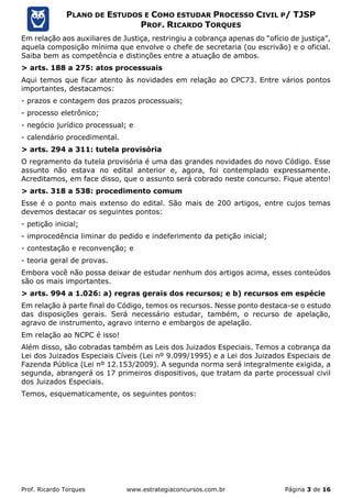Prof. Ricardo Torques www.estrategiaconcursos.com.br Página 3 de 16
PLANO DE ESTUDOS E COMO ESTUDAR PROCESSO CIVIL P/ TJSP
PROF. RICARDO TORQUES
Em relação aos auxiliares de Justiça, restringiu a cobrança apenas do “ofício de justiça”,
aquela composição mínima que envolve o chefe de secretaria (ou escrivão) e o oficial.
Saiba bem as competência e distinções entre a atuação de ambos.
> arts. 188 a 275: atos processuais
Aqui temos que ficar atento às novidades em relação ao CPC73. Entre vários pontos
importantes, destacamos:
- prazos e contagem dos prazos processuais;
- processo eletrônico;
- negócio jurídico processual; e
- calendário procedimental.
> arts. 294 a 311: tutela provisória
O regramento da tutela provisória é uma das grandes novidades do novo Código. Esse
assunto não estava no edital anterior e, agora, foi contemplado expressamente.
Acreditamos, em face disso, que o assunto será cobrado neste concurso. Fique atento!
> arts. 318 a 538: procedimento comum
Esse é o ponto mais extenso do edital. São mais de 200 artigos, entre cujos temas
devemos destacar os seguintes pontos:
- petição inicial;
- improcedência liminar do pedido e indeferimento da petição inicial;
- contestação e reconvenção; e
- teoria geral de provas.
Embora você não possa deixar de estudar nenhum dos artigos acima, esses conteúdos
são os mais importantes.
> arts. 994 a 1.026: a) regras gerais dos recursos; e b) recursos em espécie
Em relação à parte final do Código, temos os recursos. Nesse ponto destaca-se o estudo
das disposições gerais. Será necessário estudar, também, o recurso de apelação,
agravo de instrumento, agravo interno e embargos de apelação.
Em relação ao NCPC é isso!
Além disso, são cobradas também as Leis dos Juizados Especiais. Temos a cobrança da
Lei dos Juizados Especiais Cíveis (Lei nº 9.099/1995) e a Lei dos Juizados Especiais de
Fazenda Pública (Lei nº 12.153/2009). A segunda norma será integralmente exigida, a
segunda, abrangerá os 17 primeiros dispositivos, que tratam da parte processual civil
dos Juizados Especiais.
Temos, esquematicamente, os seguintes pontos:
 