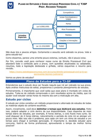 Prof. Ricardo Torques www.estrategiaconcursos.com.br Página 4 de 16
PLANO DE ESTUDOS E COMO ESTUDAR PROCESSO CIVIL P/ TJSP
PROF. RICARDO TORQUES
São duas leis e poucos artigos. Certamente o assunto será cobrado na prova. Vale a
pena estudá-los!
Como dissemos, parece uma ementa pouco extensa, contudo, não é pouca coisa.
Por fim, convido você para conhecer nosso curso de Direito Processual Civil que
abordará todo o conteúdo para a prova, com questões atualizadas ou adaptadas,
resumos, toda a legislação destacada e grifada, vários esquemas e resumo para
revisão.
https://www.estrategiaconcursos.com.br/curso/direito-processual-civil-p-tj-sp-
escrevente-tecnico-judiciario/
Vamos ao plano de estudos?
Plano de Estudos para o TJ-SP
Entendemos que o estudo deve ser focado naquilo que irá ser cobrado na sua prova.
Após análise meticulosa do edital, preparamos o presente planejamento de estudos.
Primeiramente, é importante que você saiba que esse plano é montado em ciclos de
estudos. Trata-se de método comprovado e com resultados acima da média, que irá
ajudar você estudar várias horas no mesmo dia com a motivação em alta.
Estudo por ciclos
O estudo por ciclos constitui um método proporcional e alternado de estudos de todas
as matérias objeto do certame escolhido.
Assim, inicialmente, você deve delimitar o tempo que dedicará aos estudos. Feito
isso, poderá adaptar o ciclo dentro da sua disponibilidade. Caso disponha de mais
tempo diário de estudos, por exemplo, 8 horas diárias, o ciclo ficará mais curto. Se
você dispuser de 4 horas diárias, naturalmente o período do ciclo irá se alongar um
pouco mais. Não isso não é problema, pois cada um tem um ritmo de estudos e um
tempo para chegar à sonhada aprovação. O importante é, decidido estudar para
concurso, fazê-lo de forma profissional, aproveitando o tempo da melhor forma
possível!
Juizados
Especiais
Lei 9.099/1995
Competência
Juízes Conciliadores e
Leigos
Partes
Atos Processuais
Pedidos
Citações e Intimações
Lei 12.153/2009 TUDO!
 
