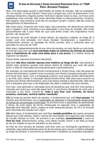 Prof. Ricardo Torques www.estrategiaconcursos.com.br Página 5 de 16
PLANO DE ESTUDOS E COMO ESTUDAR PROCESSO CIVIL P/ TJSP
PROF. RICARDO TORQUES
Mais uma observação quanto à delimitação do tempo de estudos. Não se empolgue!
"Eu irei estudar 12 horas diárias!" Pense que o projeto que você irá desenvolver é um
emprego temporário. Registre ponto! Você deve estudar todos os dias, na forma como
estabeleceu esse contrato. Não serão admitidas faltas ou descompromisso. Portanto,
não exagere, caso contrário você não irá conseguir cumprir o plano. Não dar conta do
planejamento irá desmotivá-lo.
Não raras vezes, iniciamos com muito vigor, mas cansamos. Em decorrência você acha
que o culpado é você, minimiza a sua capacidade, a sua força de vontade. Mas muito
provavelmente não é isso! Pode ser que você tenha criado uma expectativa muito
grande, não exequível!
Em números! Se você estudar 4 horas diárias, de segunda a sábado, ao longo de 3
meses você terá estudado 312 horas líquidas! Considerando a experiência e
conhecimento prévios, se estudado de forma correta, será o suficiente para ser
aprovado no concurso do TJSP.
Além disso, independentemente do seu ritmo de estudos, se mais rápido ou mais lento,
ao final de cada ciclo você terá estudado todas as matérias da ementa de acordo
com a importância de cada uma delas para a sua prova. É a melhor forma de
organizar os estudos!
Temos ainda, algumas premissas relevantes:
(1) Você não deve estudar apenas uma matéria ao longo do dia. Isso deixará o
estudo mais cansativo quando você estiver diante de matérias que você não goste
tanto. A falta de motivação será prejudicial para o aproveitamento.
Por exemplo, se você gosta de Direito Constitucional e Direito Penal, mas não gosta de
Direito Administrativo, poderá iniciar os estudos com Direito Constitucional para iniciar
com força total. Após, com a empolgação anterior você estuda Direito Administrativo
e, ao final, para manter a motivação estuda Direito Penal. Não deixe para encerrar os
estudos com Direito Administrativo, pois você estará cansado e desmotivado. Não inicie
com a disciplina para que a má-disposição não afete o restante dos seus estudos.
Com isso, você aproveita a motivação extra de disciplinas que você tem mais apreço e
intercala com outra que você não gosta tanto. É uma forma inteligente de você usar a
motivação a seu favor. Lembre-se: tudo o que fizer com vontade, de forma
proativa, motivado, verterá melhor resultado!
(2) Ao longo do período diário de estudos, é fundamental que você faça pausas. Há
estudos que demonstram que a capacidade de absorção é inversamente proporcional
ao tempo de concentração ininterrupta. Na primeira hora a capacidade de aprendizado
é ótima. Se você seguir de forma ininterrupta na segunda hora a capacidade de
absorção será reduzida. Assim, sugere-se fazer pequenas pausas, de 10 a 15 minutos
para retomada dos estudos com vigor!
(3) Além disso, é fundamental que você faça revisão periódica das partes principais
daquilo que você estudou. Dado o volume de informações nós sugerimos dois métodos
de revisão insertos no ciclo: um primeiro a ser realizado semanalmente e outro ao
final do ciclo. Destacaremos, ainda, uma rápida revisão “extra” a ser feita ao longo
do dia em relação ao que foi estudado no dia anterior.
Ao final de uma semana de estudos você terá visto um contingente significativo de
conteúdo, logo poderá destacar parte do dia de estudo para revisar a matéria estudada
ao longo da semana. É uma forma de realimentar e solidificar os conteúdos estudados.
 