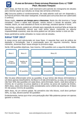 Prof. Ricardo Torques www.estrategiaconcursos.com.br Página 6 de 16
PLANO DE ESTUDOS E COMO ESTUDAR PROCESSO CIVIL P/ TJSP
PROF. RICARDO TORQUES
Além disso, ao final do ciclo, você reservará outra parcela do cronograma de estudos
para retomar aquilo que estudou ao longo das semanas anteriores.
(4) Concurso público é condicionamento. De nada adianta você sair em disparada e,
ao final do primeiro mês estar rastejando. O estudo para concursos deve ser cadenciado
e contínuo.
Desse modo, reserve um tempo para o descanso. Neste dia não teremos a “carga
completa”. Como o edital está lançado, vamos reduzir o tempo de estudos, pela
metade. Assim, se você estudaria 8 horas no domingo, estudará apenas 4 horas.
Esse tempo, contudo, poderá ser utilizado para reposição de eventual falta ao longo da
semana. É plenamente natural que você tenha algum imprevisto ou alguma
impossibilidade ocasional, esse dia extra poderá ser útil para manter o ciclo em dia.
Esses parâmetros serão utilizados no nosso ciclo de estudos.
Edital TJSP 2017
A nossa prova será estruturada em duas fases. A segunda fase será de prática de
digitação e formatação. Isso é preocupação para um segundo momento. Nesse
momento, devemos focar nossa energia na primeira etapa.
Serão 100 questões objetivas. Isso mesmo, 100 questões com a seguinte distribuição:
Não há peso diferenciado entre as questões. O que temos são blocos eliminatórios e
um bloco apenas classificatório. Os Bloco I e II são eliminatórios, ou seja, se o candidato
não fizer 50% das questões em cada bloco, será eliminado. Assim, você deve atingir o
mínimo de 12 pontos na prova objetiva e 20 pontos na prova de noções de Direito.
Além disso, esses dois blocos serão considerados como critério de desempate. O bloco
III não possui mínimo de questões.
Além disso, há um mínimo global. No somatório dos três blocos, você deve perfazer
50%, ou seja, deverá acertar 50 questões!
Evidentemente, temos que mirar uma pontuação alta! Não podemos pensar em apenas
garantir o mínimo.
Bloco I
Língua
Portuguesa
24 questões
Bloco II
Noções de
Direito
40 questões
Bloco III
Atualidades
4 questões
Matemática
6 questões
Informática
16 questões
Raciocínio
Lógica
10 questões
 