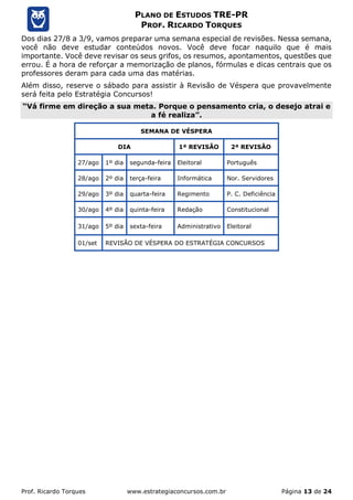 Prof. Ricardo Torques www.estrategiaconcursos.com.br Página 13 de 24
PLANO DE ESTUDOS TRE-PR
PROF. RICARDO TORQUES
Dos dias 27/8 a 3/9, vamos preparar uma semana especial de revisões. Nessa semana,
você não deve estudar conteúdos novos. Você deve focar naquilo que é mais
importante. Você deve revisar os seus grifos, os resumos, apontamentos, questões que
errou. É a hora de reforçar a memorização de planos, fórmulas e dicas centrais que os
professores deram para cada uma das matérias.
Além disso, reserve o sábado para assistir à Revisão de Véspera que provavelmente
será feita pelo Estratégia Concursos!
“Vá firme em direção a sua meta. Porque o pensamento cria, o desejo atrai e
a fé realiza”.
SEMANA DE VÉSPERA
DIA 1ª REVISÃO 2ª REVISÃO
27/ago 1º dia segunda-feira Eleitoral Português
28/ago 2º dia terça-feira Informática Nor. Servidores
29/ago 3º dia quarta-feira Regimento P. C. Deficiência
30/ago 4º dia quinta-feira Redação Constitucional
31/ago 5º dia sexta-feira Administrativo Eleitoral
01/set REVISÃO DE VÉSPERA DO ESTRATÉGIA CONCURSOS
 