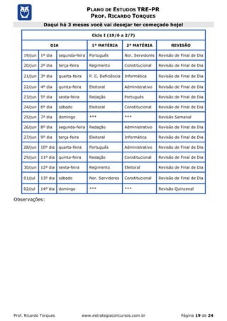 Prof. Ricardo Torques www.estrategiaconcursos.com.br Página 19 de 24
PLANO DE ESTUDOS TRE-PR
PROF. RICARDO TORQUES
Daqui há 3 meses você vai desejar ter começado hoje!
Ciclo I (19/6 a 2/7)
DIA 1ª MATÉRIA 2ª MATÉRIA REVISÃO
19/jun 1º dia segunda-feira Português Nor. Servidores Revisão de Final de Dia
20/jun 2º dia terça-feira Regimento Constitucional Revisão de Final de Dia
21/jun 3º dia quarta-feira P. C. Deficiência Informática Revisão de Final de Dia
22/jun 4º dia quinta-feira Eleitoral Administrativo Revisão de Final de Dia
23/jun 5º dia sexta-feira Redação Português Revisão de Final de Dia
24/jun 6º dia sábado Eleitoral Constitucional Revisão de Final de Dia
25/jun 7º dia domingo *** *** Revisão Semanal
26/jun 8º dia segunda-feira Redação Administrativo Revisão de Final de Dia
27/jun 9º dia terça-feira Eleitoral Informática Revisão de Final de Dia
28/jun 10º dia quarta-feira Português Administrativo Revisão de Final de Dia
29/jun 11º dia quinta-feira Redação Constitucional Revisão de Final de Dia
30/jun 12º dia sexta-feira Regimento Eleitoral Revisão de Final de Dia
01/jul 13º dia sábado Nor. Servidores Constitucional Revisão de Final de Dia
02/jul 14º dia domingo *** *** Revisão Quinzenal
Observações:
 