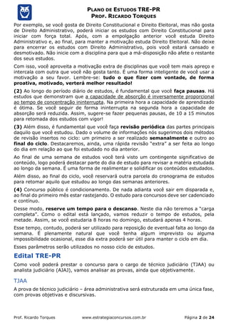 Prof. Ricardo Torques www.estrategiaconcursos.com.br Página 2 de 24
PLANO DE ESTUDOS TRE-PR
PROF. RICARDO TORQUES
Por exemplo, se você gosta de Direito Constitucional e Direito Eleitoral, mas não gosta
de Direito Administrativo, poderá iniciar os estudos com Direito Constitucional para
iniciar com força total. Após, com a empolgação anterior você estuda Direito
Administrativo e, ao final, para manter a motivação estuda Direito Eleitoral. Não deixe
para encerrar os estudos com Direito Administrativo, pois você estará cansado e
desmotivado. Não inicie com a disciplina para que a má-disposição não afete o restante
dos seus estudos.
Com isso, você aproveita a motivação extra de disciplinas que você tem mais apreço e
intercala com outra que você não gosta tanto. É uma forma inteligente de você usar a
motivação a seu favor. Lembre-se: tudo o que fizer com vontade, de forma
proativa, motivado, verterá melhor resultado!
(2) Ao longo do período diário de estudos, é fundamental que você faça pausas. Há
estudos que demonstram que a capacidade de absorção é inversamente proporcional
ao tempo de concentração ininterrupta. Na primeira hora a capacidade de aprendizado
é ótima. Se você seguir de forma ininterrupta na segunda hora a capacidade de
absorção será reduzida. Assim, sugere-se fazer pequenas pausas, de 10 a 15 minutos
para retomada dos estudos com vigor!
(3) Além disso, é fundamental que você faça revisão periódica das partes principais
daquilo que você estudou. Dado o volume de informações nós sugerimos dois métodos
de revisão insertos no ciclo: um primeiro a ser realizado semanalmente e outro ao
final do ciclo. Destacaremos, ainda, uma rápida revisão “extra” a ser feita ao longo
do dia em relação ao que foi estudado no dia anterior.
Ao final de uma semana de estudos você terá visto um contingente significativo de
conteúdo, logo poderá destacar parte do dia de estudo para revisar a matéria estudada
ao longo da semana. É uma forma de realimentar e solidificar os conteúdos estudados.
Além disso, ao final do ciclo, você reservará outra parcela do cronograma de estudos
para retomar aquilo que estudou ao longo das semanas anteriores.
(4) Concurso público é condicionamento. De nada adianta você sair em disparada e,
ao final do primeiro mês estar rastejando. O estudo para concursos deve ser cadenciado
e contínuo.
Desse modo, reserve um tempo para o descanso. Neste dia não teremos a “carga
completa”. Como o edital está lançado, vamos reduzir o tempo de estudos, pela
metade. Assim, se você estudaria 8 horas no domingo, estudará apenas 4 horas.
Esse tempo, contudo, poderá ser utilizado para reposição de eventual falta ao longo da
semana. É plenamente natural que você tenha algum imprevisto ou alguma
impossibilidade ocasional, esse dia extra poderá ser útil para manter o ciclo em dia.
Esses parâmetros serão utilizados no nosso ciclo de estudos.
Edital TRE-PR
Como você poderá prestar o concurso para o cargo de técnico judiciário (TJAA) ou
analista judiciário (AJAJ), vamos analisar as provas, ainda que objetivamente.
TJAA
A prova de técnico judiciário – área administrativa será estruturada em uma única fase,
com provas objetivas e discursivas.
 