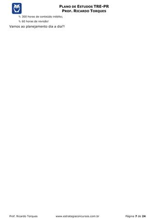 Prof. Ricardo Torques www.estrategiaconcursos.com.br Página 7 de 24
PLANO DE ESTUDOS TRE-PR
PROF. RICARDO TORQUES
 300 horas de conteúdo inédito;
 60 horas de revisão!
Vamos ao planejamento dia a dia?!
 