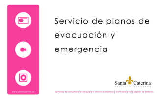 Servicio de planos de
                       evacuación y
                       emergencia




www.santacaterina.es   Servicios de consultoría técnica para el ahorro económico y la eficiencia en la gestión de edificios
 