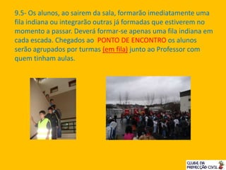 9.5- Os alunos, ao sairem da sala, formarão imediatamente uma
fila indiana ou integrarão outras já formadas que estiverem no
momento a passar. Deverá formar-se apenas uma fila indiana em
cada escada. Chegados ao PONTO DE ENCONTRO os alunos
serão agrupados por turmas (em fila) junto ao Professor com
quem tinham aulas.
 