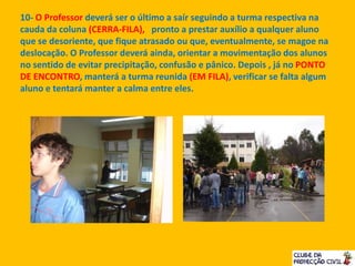 10- O Professor deverá ser o último a saír seguindo a turma respectiva na
cauda da coluna (CERRA-FILA), pronto a prestar auxílio a qualquer aluno
que se desoriente, que fique atrasado ou que, eventualmente, se magoe na
deslocação. O Professor deverá ainda, orientar a movimentação dos alunos
no sentido de evitar precipitação, confusão e pânico. Depois , já no PONTO
DE ENCONTRO, manterá a turma reunida (EM FILA), verificar se falta algum
aluno e tentará manter a calma entre eles.
 