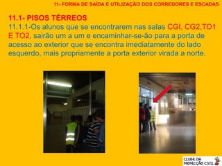 11.1- PISOS TÉRREOS
11.1.1-Os alunos que se encontrarem nas salas CGI, CG2,TO1
E TO2, sairão um a um e encaminhar-se-ão para a porta de
acesso ao exterior que se encontra imediatamente do lado
esquerdo, mais propriamente a porta exterior virada a norte.
11- FORMA DE SAÍDA E UTILIZAÇÃO DOS CORREDORES E ESCADAS
 