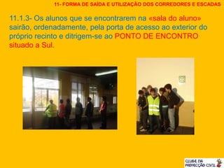 11.1.3- Os alunos que se encontrarem na «sala do aluno»
sairão, ordenadamente, pela porta de acesso ao exterior do
próprio recinto e ditrigem-se ao PONTO DE ENCONTRO
situado a Sul.
11- FORMA DE SAÍDA E UTILIZAÇÃO DOS CORREDORES E ESCADAS
 