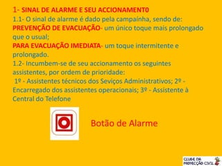 1- SINAL DE ALARME E SEU ACCIONAMENT0
1.1- O sinal de alarme é dado pela campaínha, sendo de:
PREVENÇÃO DE EVACUAÇÃO- um único toque mais prolongado
que o usual;
PARA EVACUAÇÃO IMEDIATA- um toque intermitente e
prolongado.
1.2- Incumbem-se de seu accionamento os seguintes
assistentes, por ordem de prioridade:
1º - Assistentes técnicos dos Seviços Administrativos; 2º -
Encarregado dos assistentes operacionais; 3º - Assistente à
Central do Telefone
Botão de Alarme
 