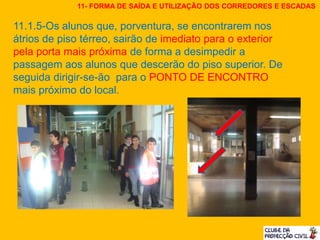 11.1.5-Os alunos que, porventura, se encontrarem nos
átrios de piso térreo, sairão de imediato para o exterior
pela porta mais próxima de forma a desimpedir a
passagem aos alunos que descerão do piso superior. De
seguida dirigir-se-ão para o PONTO DE ENCONTRO
mais próximo do local.
11- FORMA DE SAÍDA E UTILIZAÇÃO DOS CORREDORES E ESCADAS
 