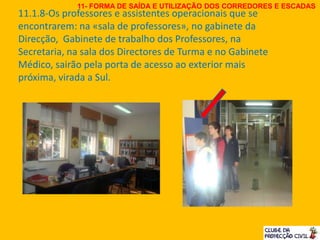 11.1.8-Os professores e assistentes operacionais que se
encontrarem: na «sala de professores», no gabinete da
Direcção, Gabinete de trabalho dos Professores, na
Secretaria, na sala dos Directores de Turma e no Gabinete
Médico, sairão pela porta de acesso ao exterior mais
próxima, virada a Sul.
11- FORMA DE SAÍDA E UTILIZAÇÃO DOS CORREDORES E ESCADAS
 