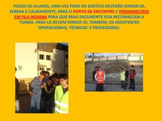 TODOS OS ALUNOS, UMA VEZ FORA DO EDIFÍCIO DEVERÃO DIRIGIR-SE,
SERENA E CALMAMENTE, PARA O PONTO DE ENCONTRO E PERMANECERM
EM FILA INDIANA PARA QUE MAIS FACILMENTE SEJA RECONHECIDA A
TURMA. PARA LÁ DEVEM DIRIGIR-SE, TAMBÉM, OS ASSISTENTES
OPERACIONAIS, TÉCNICOS E PROFESSORES.
 