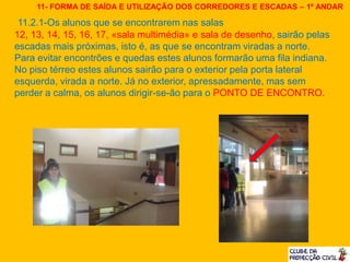 11.2.1-Os alunos que se encontrarem nas salas
12, 13, 14, 15, 16, 17, «sala multimédia» e sala de desenho, sairão pelas
escadas mais próximas, isto é, as que se encontram viradas a norte.
Para evitar encontrões e quedas estes alunos formarão uma fila indiana.
No piso térreo estes alunos sairão para o exterior pela porta lateral
esquerda, virada a norte. Já no exterior, apressadamente, mas sem
perder a calma, os alunos dirigir-se-ão para o PONTO DE ENCONTRO.
11- FORMA DE SAÍDA E UTILIZAÇÃO DOS CORREDORES E ESCADAS – 1º ANDAR
 