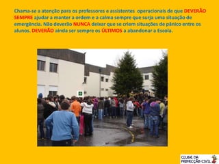Chama-se a atenção para os professores e assistentes operacionais de que DEVERÃO
SEMPRE ajudar a manter a ordem e a calma sempre que surja uma situação de
emergência. Não deverão NUNCA deixar que se criem situações de pânico entre os
alunos. DEVERÃO ainda ser sempre os ÚLTIMOS a abandonar a Escola.
 