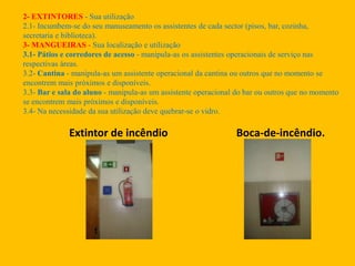 Extintor de incêndio Boca-de-incêndio.
2- EXTINTORES - Sua utilização
2.1- Incumbem-se do seu manuseamento os assistentes de cada sector (pisos, bar, cozinha,
secretaria e biblioteca).
3- MANGUEIRAS - Sua localização e utilização
3.1- Pátios e corredores de acesso - manipula-as os assistentes operacionais de serviço nas
respectivas áreas.
3.2- Cantina - manipula-as um assistente operacional da cantina ou outros que no momento se
encontrem mais próximos e disponíveis.
3.3- Bar e sala do aluno - manipula-as um assistente operacional do bar ou outros que no momento
se encontrem mais próximos e disponíveis.
3.4- Na necessidade da sua utilização deve quebrar-se o vidro.
 