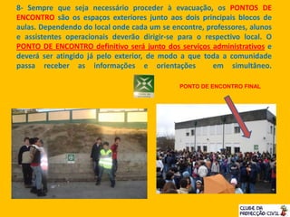 8- Sempre que seja necessário proceder à evacuação, os PONTOS DE
ENCONTRO são os espaços exteriores junto aos dois principais blocos de
aulas. Dependendo do local onde cada um se encontre, professores, alunos
e assistentes operacionais deverão dirigir-se para o respectivo local. O
PONTO DE ENCONTRO definitivo será junto dos serviços administrativos e
deverá ser atingido já pelo exterior, de modo a que toda a comunidade
passa receber as informações e orientações em simultâneo.
PONTO DE ENCONTRO FINAL
 