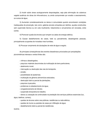 2) Incidir sobre áreas ecologicamente desprotegidas, seja pela eliminação da cobertura
vegetal ausência de obras de infra-estrutura, ou ainda comprometer por erosão e assoreamento,
os cursos de água;
3) Aumentar consideravelmente os danos à comunidade quando encontrarem condições
inadequadas de prevenção, tais como: galerias pluviais entupidas por detritos, açudes construídos
sem supervisão técnica ou em cota insuficiente, loteamentos e arruamentos em encostas, entre
outras;
4) Promover queda de árvores que rompem os cabos de energia elétrica;
5) Causar destelhamento de casas, total ou parcialmente, desabrigando pessoas,
principalmente ocupantes de moradias mais humildes;
6) Provocar rompimento de tubulações de rede de água e esgoto.
As principais consequências dos eventos desastrosos provocados por precipitações
pluviométricas intensas e ventos fortes são:
- vítimas e desabrigados;
- prejuízos materiais decorrentes da inutilização de bens particulares;
- abatimento moral;
- interrupção ou destruição das vias de transporte;
- erosão;
- possibilidade de epidemias;
- inutilização de gêneros alimentícios estocados;
- destruição total ou parcial de plantações;
- prejuízos à pecuária;
- problemas no abastecimento de água;
- congestionamento de trânsito;
- suspensão temporária do trabalho;
- danos ou cessação de continuidade na prestação dos serviços públicos essenciais (luz,
água, telefone, correio);
- quedas de árvores sobre vias públicas, residências ou rede elétrica;
- quedas de muros ou paredes de casas por infiltração de água;
- destelhamento total ou parcial de residências;
outros.
 