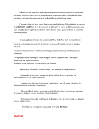 O Município tem executado obras de prevenção em inúmeros pontos críticos, eliminando
em alguns e diminuindo em outros, a possibilidade de ocorrências graves. Soluções definitivas,
entretanto, na maioria dos casos, somente serão obtidas a médio e longo prazo.
É imprescindível, portanto, que o Sistema Municipal de Defesa Civil estabeleça um período
de VIGILÂNCIA e ALERTA, de 1º de novembro de 2013 a 31 de março de 2014, prioritariamente,
e em situações de emergências nos demais meses do ano, para o qual incentivará as seguintes
atividades prévias:
1) Atualização do conteúdo dos cadastros do Plano de Defesa Civil, compreendendo:
Levantamento dos pontos passíveis de sofrerem as consequências de eventos de qualquer
natureza;
Levantamento dos recursos humanos e materiais para atendimento das ocorrências que se
verificarem;
Ativação do fluxo de informações e comunicações visando, especialmente, a integração
operacional dos órgãos municipais.
Corte ou poda, replantio ou tratamento de árvores;
Reforma ou demolição de edificações com ameaça de desabamento;
Contenção de encostas ou demolição de edificações com ameaça de
desmoronamento ou escorregamento
Mapeamento de risco, limpeza de margens de rios, córregos e bueiros de
locais sujeitos a enchente e inundação;
Manutenção de postes e equipamentos elétricos, bem como cortar ou podar
àrvores que possam causar queda de fios energizado;
Proteção, sinalização ou bloqueio de bocas de lobo e sumidouros que possam
causar afogamento;
Orientação e remoção da população de locais de risco;

OBJETIVOS
 