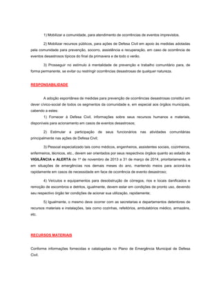1) Mobilizar a comunidade, para atendimento de ocorrências de eventos imprevistos.
2) Mobilizar recursos públicos, para ações de Defesa Civil em apoio às medidas adotadas
pela comunidade para prevenção, socorro, assistência e recuperação, em caso de ocorrência de
eventos desastrosos típicos do final da primavera e de todo o verão.
3) Prosseguir no estímulo à mentalidade de prevenção e trabalho comunitário para, de
forma permanente, se evitar ou restringir ocorrências desastrosas de qualquer natureza.
RESPONSABILIDADE
A adoção espontânea de medidas para prevenção de ocorrências desastrosas constitui em
dever cívico-social de todos os segmentos da comunidade e, em especial aos órgãos municipais,
cabendo a estes:
1) Fornecer à Defesa Civil, informações sobre seus recursos humanos e materiais,
disponíveis para acionamento em casos de eventos desastrosos;
2) Estimular a participação de seus funcionários nas atividades comunitárias
principalmente nas ações de Defesa Civil;
3) Pessoal especializado tais como médicos, engenheiros, assistentes sociais, cozinheiros,
enfermeiros, técnicos, etc., devem ser orientados por seus respectivos órgãos quanto ao estado de
VIGILÂNCIA e ALERTA de 1º de novembro de 2013 a 31 de março de 2014, prioritariamente, e
em situações de emergências nos demais meses do ano, mantendo meios para acioná-los
rapidamente em casos de necessidade em face de ocorrência de evento desastroso;
4) Veículos e equipamentos para desobstrução de córregos, rios e locais danificados e
remoção de escombros e detritos, igualmente, devem estar em condições de pronto uso, devendo
seu respectivo órgão ter condições de acionar sua utilização, rapidamente;
5) Igualmente, o mesmo deve ocorrer com as secretarias e departamentos detentores de
recursos materiais e instalações, tais como cozinhas, refeitórios, ambulatórios médico, armazéns,
etc.
RECURSOS MATERIAIS
Conforme informações fornecidas e catalogadas no Plano de Emergência Municipal de Defesa
Civil.
 