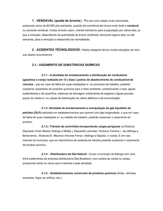 1 . VENDAVAL (queda de árvores) - Por ser uma cidade muito arborizada,
possuindo cerca de 80.000 pés plantados, quando da ocorrência de chuva muito forte e vendaval,
ou somente vendaval, muitas árvores caem, criando transtorno para a população por vários dias, já
que a remoção, dependendo da quantidade de árvore sinistrada, demorará alguns dias, ou até
semanas, para a remoção e restaurarão da normalidade.
2 . ACIDENTES TÉCNOLÓGICOS - Nesta categoria temos muitas situações de risco
que abaixo enumeramos :
2.1.- VAZAMENTO DE SUBSTÂNCIAS QUÍMICAS
2.1.1 - A atividade de armazenamento e distribuição de combustível
(gasolina) a varejo realizada em 12 ( doze ) postos de abastecimento de combustível de
veículos , que em caso de falha em suas instalações e / ou processo de trabalho, poderão
ocasionar vazamento de produtos químicos para o meio ambiente, contaminando o solo, águas
subterrâneas e de superfície, sistemas de drenagem subterrânea de esgotos e águas pluviais,
poços de visitas e / ou caixas de distribuição de cabos elétricos e de comunicação;
2.1.2- Atividade de armazenamento e manipulação de gás liquefeito de
petróleo (GLP) realizada em estabelecimentos que operam com gás engarrafado, e que em caso
de falha de suas instalações e / ou método de trabalho, poderão ocasionar o vazamento do
produto;
2.1.3.- Trânsito de caminhões transportando cargas perigosas na Rodovia
Deputado Victor Maida ( Ibitinga a Matão ), Deputado Leonidas Pacheco Ferreira ( Jaú,Ibitinga a
Borborema) , Rodovia Dr. Mauricio Antunes Ferraz -(Ibitinga a Itápolis) e outras. E em vias
internas do município, que em decorrência de acidente de trânsito poderão ocasionar o vazamento
de produto químico;
2.1.4 – Distribuidora de Gás Natural - Cruza o município de Ibitinga com uma
linha subterrânea da empresa distribuidora Gás Brasiliano, com postos de venda no varejo,
produzindo todos os riscos que é inerente a esta atividade.
2.1.5 – Estabelecimentos comerciais de produtos químicos (tintas, vernizes,
solventes, fogos de artifício, etc.).
 