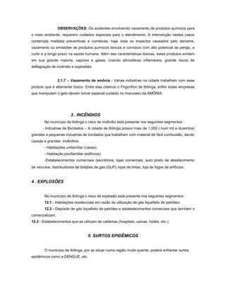 OBSERVAÇÕES: Os acidentes envolvendo vazamento de produtos químicos para
o meio ambiente, requerem cuidados especiais para o atendimento. A intervenção nestes casos
contempla medidas preventivas e corretivas, haja vista os impactos causados pelo derrame,
vazamento ou emissões de produtos químicos tóxicos e corrosivo com alto potencial de perigo, a
curto e a longo prazo na saúde humana. Além das características tóxicas, estes produtos emitem
em sua grande maioria, vapores e gases, criando atmosferas inflamáveis, grande riscos de
deflagração de incêndio e explosões.
2.1.7 – Vazamento de amônia - Várias indústrias na cidade trabalham com esse
produto que é altamente tóxico. Entre elas citamos o Frigorífico de Ibitinga, enfim todas empresas
que manipulam o gelo devem tomar especial cuidado no manuseio da AMÔNIA.
3 . INCÊNDIOS
No município de Ibitinga o risco de incêndio está presente nos seguintes segmentos :
- Indústrias de Bordados – A cidade de Ibitinga possui mais de 1.200 ( hum mil e duzentos)
grandes e pequenas industrias de bordados que trabalham com material de fácil combustão, dando
causas a grandes incêndios;
- Habitações unifamiliar (casas);
- Habitação plurifamiliar (edifícios);
-Estabelecimentos comerciais (escritórios, lojas comerciais, auto posto de abastecimento
de veículos, distribuidores de botijões de gás (GLP); lojas de tintas, loja de fogos de artifícios.
4 . EXPLOSÕES
No município de Ibitinga o risco de explosão está presente nos seguintes segmentos:
12.1 - Habitações residenciais em razão da utilização de gás liquefeito de petróleo;
12.2 - Depósito de gás liquefeito de petróleo e estabelecimentos comerciais que também o
comercializam;
12.3 - Estabelecimentos que se utilizam de caldeiras (hospitais, usinas, hotéis, etc.).
5. SURTOS EPIDÊMICOS
O município de Ibitinga, por se situar numa região muito quente, poderá enfrentar surtos
epidêmicos como a DENGUE, etc.
 